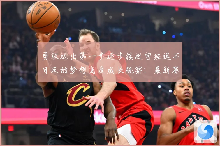 勇敢迈出第一步逐步接近曾经遥不可及的梦想高度成长观察：最新赛事动态与深度分析