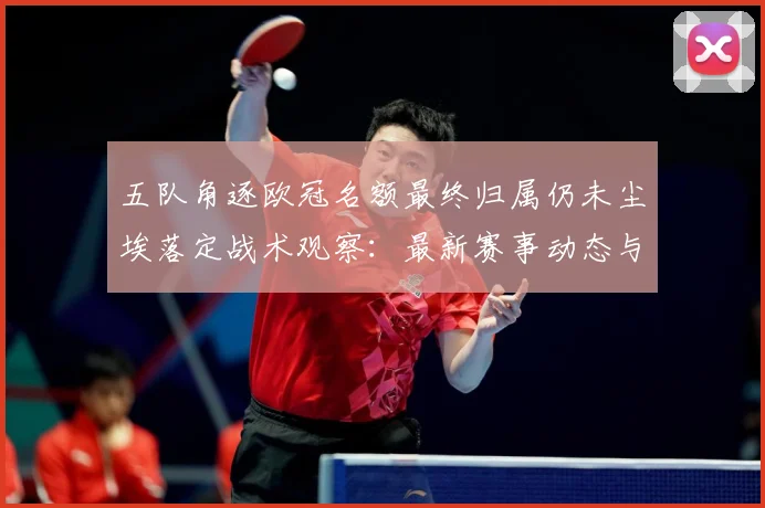 五队角逐欧冠名额最终归属仍未尘埃落定战术观察：最新赛事动态与深度分析