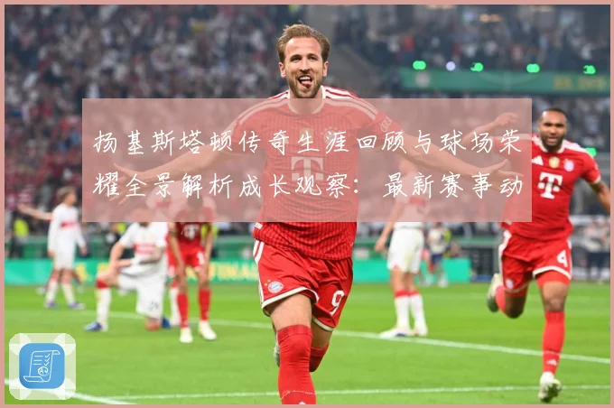 扬基斯塔顿传奇生涯回顾与球场荣耀全景解析成长观察：最新赛事动态与深度分析