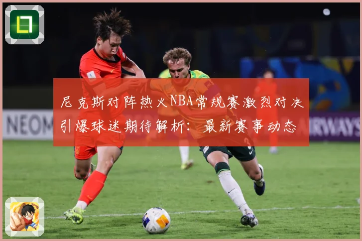 尼克斯对阵热火NBA常规赛激烈对决引爆球迷期待解析：最新赛事动态与深度分析