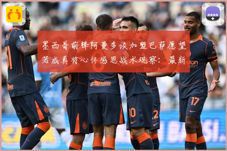 墨西哥前锋阿曼多谈加盟巴萨愿望若成真将心怀感恩战术观察：最新赛事动态与深度分析
