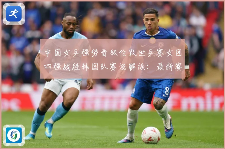 中国女乒强势晋级伦敦世乒赛女团四强战胜韩国队赛场解读：最新赛事动态与深度分析