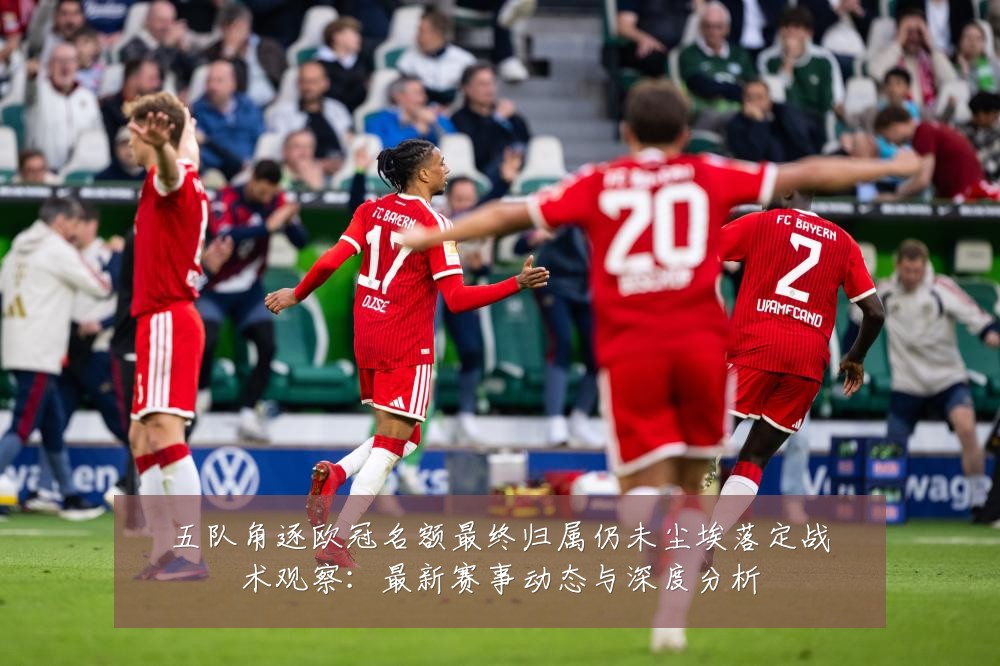 五队角逐欧冠名额最终归属仍未尘埃落定战术观察:最新赛事动态与深度分析