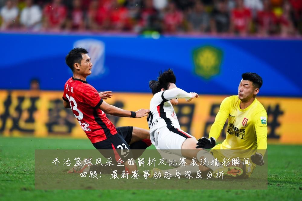 乔治篮球风采全面解析及比赛表现精彩瞬间回顾:最新赛事动态与深度分析