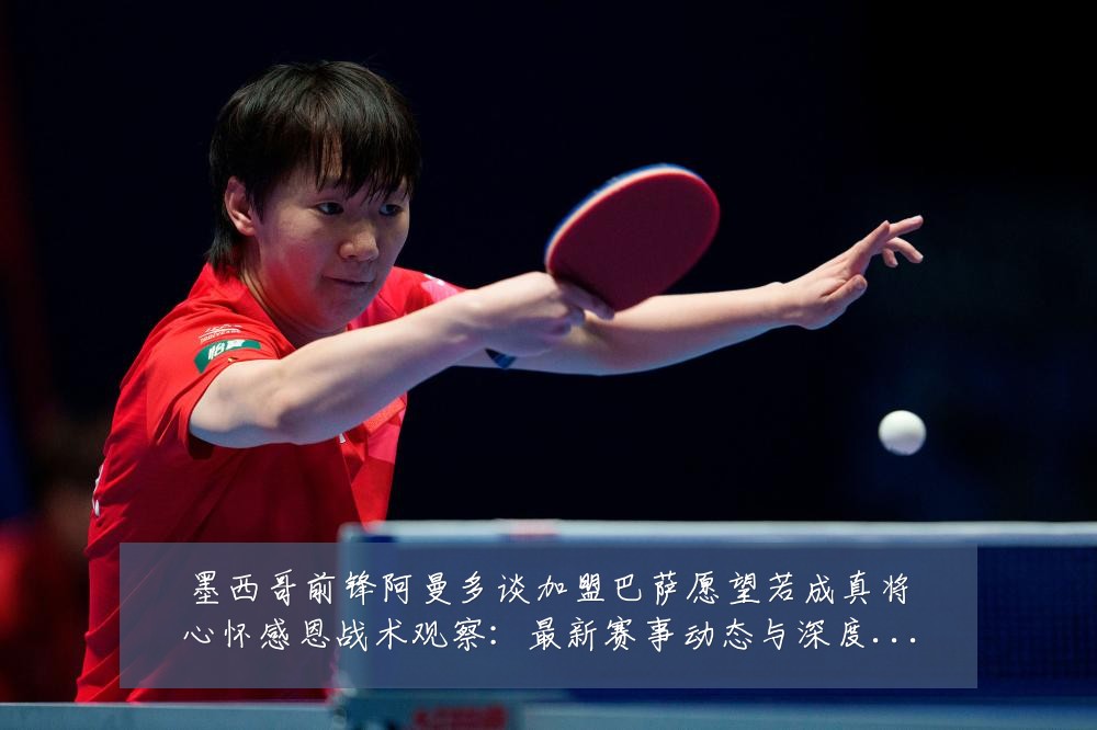 墨西哥前锋阿曼多谈加盟巴萨愿望若成真将心怀感恩战术观察:最新赛事动态与深度分析