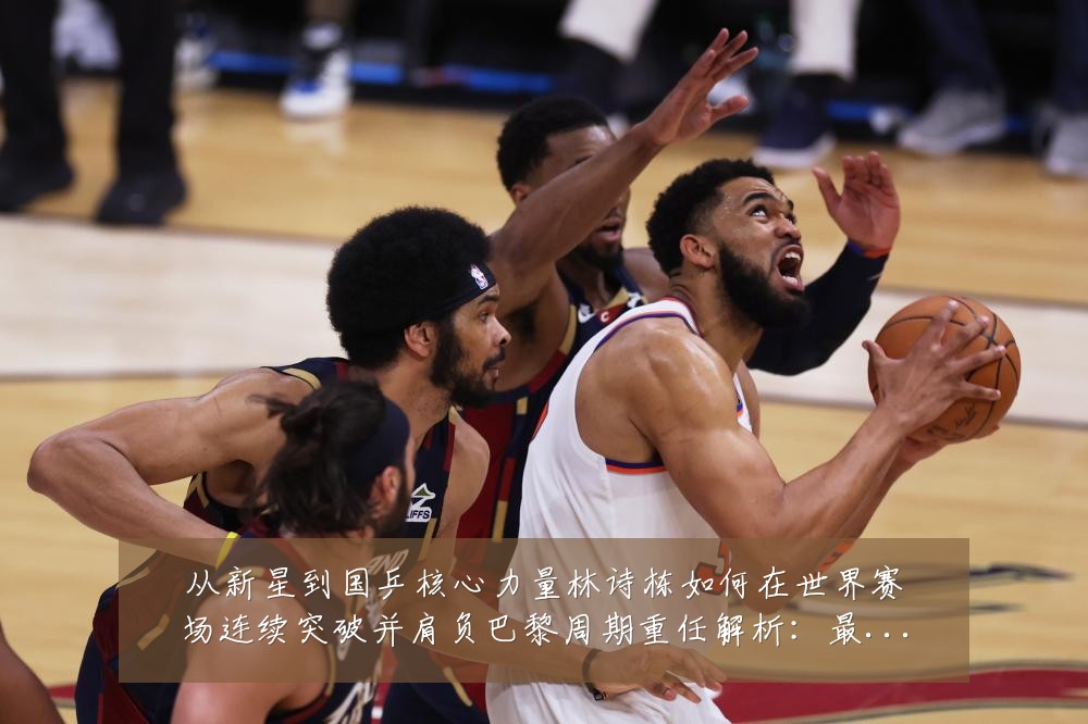 从新星到国乒核心力量林诗栋如何在世界赛场连续突破并肩负巴黎周期重任解析:最新赛事动态与深度分析