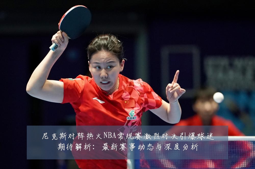 尼克斯对阵热火NBA常规赛激烈对决引爆球迷期待解析:最新赛事动态与深度分析